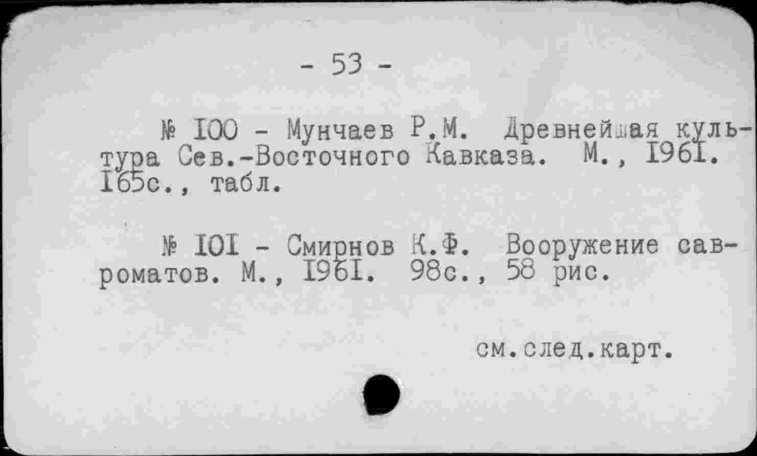 ﻿- 53 -
№ 100 - Мунчаев Р.М. Древнейшая куль-а Сев.-Восточного Кавказа. М., 1961.
> 101 - Смирнов К.Ф. Вооружение сав-роматов. М., 19о1. 98с., 58 рис.
см.след.карт.